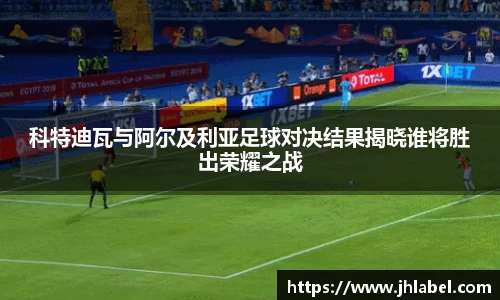 科特迪瓦与阿尔及利亚足球对决结果揭晓谁将胜出荣耀之战